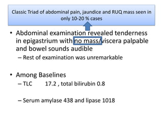 Classic Triad of abdominal pain, jaundice and RUQ mass seen in
only 10-20 % cases
• Abdominal examination revealed tenderness
in epigastrium with no mass/viscera palpable
and bowel sounds audible
– Rest of examination was unremarkable
• Among Baselines
– TLC 17.2 , total bilirubin 0.8
– Serum amylase 438 and lipase 1018
 