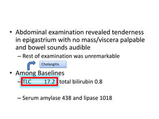 • Abdominal examination revealed tenderness
in epigastrium with no mass/viscera palpable
and bowel sounds audible
– Rest of examination was unremarkable
• Among Baselines
– TLC 17.2 , total bilirubin 0.8
– Serum amylase 438 and lipase 1018
Cholangitis
 
