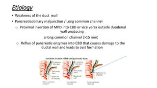 Etiology
• Weakness of the duct wall
• Pancreaticobiliary maljunction / Long common channel
o Proximal insertion of MPD into CBD or vice versa outside duodenal
wall producing
a long common channel (>15 mm)
o Reflux of pancreatic enzymes into CBD that causes damage to the
ductal wall and leads to cyst formation
 