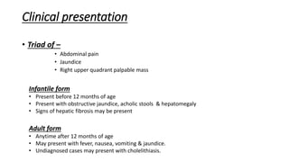Clinical presentation
• Triad of –
• Abdominal pain
• Jaundice
• Right upper quadrant palpable mass
Infantile form
• Present before 12 months of age
• Present with obstructive jaundice, acholic stools & hepatomegaly
• Signs of hepatic fibrosis may be present
Adult form
• Anytime after 12 months of age
• May present with fever, nausea, vomiting & jaundice.
• Undiagnosed cases may present with cholelithiasis.
 
