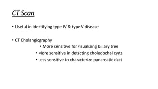 CT Scan
• Useful in identifying type IV & type V disease
• CT Cholangiography
• More sensitive for visualizing biliary tree
• More sensitive in detecting choledochal cysts
• Less sensitive to characterize pancreatic duct
 
