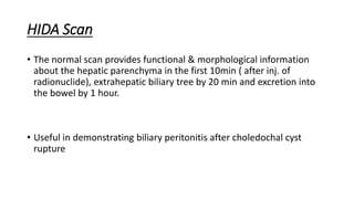 HIDA Scan
• The normal scan provides functional & morphological information
about the hepatic parenchyma in the first 10min ( after inj. of
radionuclide), extrahepatic biliary tree by 20 min and excretion into
the bowel by 1 hour.
• Useful in demonstrating biliary peritonitis after choledochal cyst
rupture
 