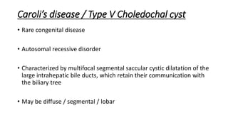 Caroli’s disease / Type V Choledochal cyst
• Rare congenital disease
• Autosomal recessive disorder
• Characterized by multifocal segmental saccular cystic dilatation of the
large intrahepatic bile ducts, which retain their communication with
the biliary tree
• May be diffuse / segmental / lobar
 