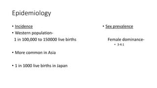 Epidemiology
• Incidence
• Western population-
1 in 100,000 to 150000 live births
• More common in Asia
• 1 in 1000 live births in Japan
• Sex prevalence
Female dominance-
• 3-4:1
 