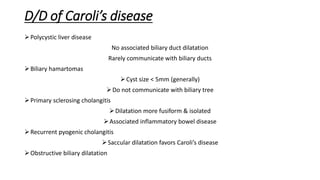 D/D of Caroli’s disease
Polycystic liver disease
No associated biliary duct dilatation
Rarely communicate with biliary ducts
Biliary hamartomas
Cyst size < 5mm (generally)
Do not communicate with biliary tree
Primary sclerosing cholangitis
Dilatation more fusiform & isolated
Associated inflammatory bowel disease
Recurrent pyogenic cholangitis
Saccular dilatation favors Caroli’s disease
Obstructive biliary dilatation
 