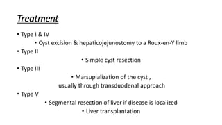 Treatment
• Type I & IV
• Cyst excision & hepaticojejunostomy to a Roux-en-Y limb
• Type II
• Simple cyst resection
• Type III
• Marsupialization of the cyst ,
usually through transduodenal approach
• Type V
• Segmental resection of liver if disease is localized
• Liver transplantation
 