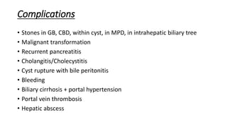Complications
• Stones in GB, CBD, within cyst, in MPD, in intrahepatic biliary tree
• Malignant transformation
• Recurrent pancreatitis
• Cholangitis/Cholecystitis
• Cyst rupture with bile peritonitis
• Bleeding
• Biliary cirrhosis + portal hypertension
• Portal vein thrombosis
• Hepatic abscess
 