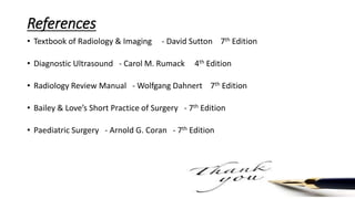 References
• Textbook of Radiology & Imaging - David Sutton 7th Edition
• Diagnostic Ultrasound - Carol M. Rumack 4th Edition
• Radiology Review Manual - Wolfgang Dahnert 7th Edition
• Bailey & Love’s Short Practice of Surgery - 7th Edition
• Paediatric Surgery - Arnold G. Coran - 7th Edition
 