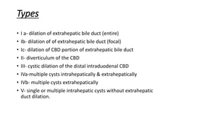 Types
• I a- dilation of extrahepatic bile duct (entire)
• Ib- dilation of of extrahepatic bile duct (focal)
• Ic- dilation of CBD portion of extrahepatic bile duct
• II- diverticulum of the CBD
• III- cystic dilation of the distal intraduodenal CBD
• IVa-multiple cysts intrahepatically & extrahepatically
• IVb- multiple cysts extrahepatically
• V- single or multiple intrahepatic cysts without extrahepatic
duct dilation.
 