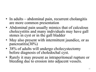 • In adults – abdominal pain, recurrent cholangitis
are more common presentation
• Abdominal pain usually mimics that of calculous
cholecystitis and many individuals may have gall
stones in cyst or in the gall bladder
• May also present with intermittent jaundice, or as
pancreatitis(30%)
• 38% of adults will undergo cholecystectomy
before diagnosis of choledochal cyst.
• Rarely it may present as intraperitoneal rupture or
bleeding due to erosion into adjacent vessels.
10
 