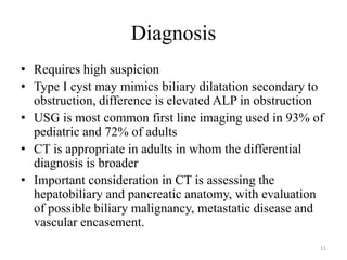 Diagnosis
• Requires high suspicion
• Type I cyst may mimics biliary dilatation secondary to
obstruction, difference is elevated ALP in obstruction
• USG is most common first line imaging used in 93% of
pediatric and 72% of adults
• CT is appropriate in adults in whom the differential
diagnosis is broader
• Important consideration in CT is assessing the
hepatobiliary and pancreatic anatomy, with evaluation
of possible biliary malignancy, metastatic disease and
vascular encasement.
11
 