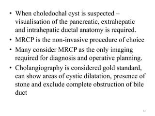• When choledochal cyst is suspected –
visualisation of the pancreatic, extrahepatic
and intrahepatic ductal anatomy is required.
• MRCP is the non-invasive procedure of choice
• Many consider MRCP as the only imaging
required for diagnosis and operative planning.
• Cholangiography is considered gold standard,
can show areas of cystic dilatation, presence of
stone and exclude complete obstruction of bile
duct
12
 