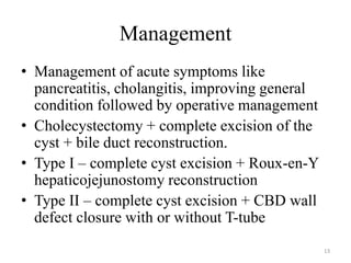 Management
• Management of acute symptoms like
pancreatitis, cholangitis, improving general
condition followed by operative management
• Cholecystectomy + complete excision of the
cyst + bile duct reconstruction.
• Type I – complete cyst excision + Roux-en-Y
hepaticojejunostomy reconstruction
• Type II – complete cyst excision + CBD wall
defect closure with or without T-tube
13
 