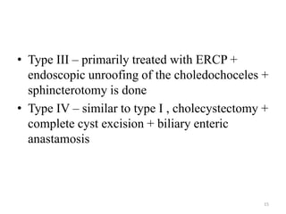 • Type III – primarily treated with ERCP +
endoscopic unroofing of the choledochoceles +
sphincterotomy is done
• Type IV – similar to type I , cholecystectomy +
complete cyst excision + biliary enteric
anastamosis
15
 
