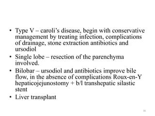 • Type V – caroli’s disease, begin with conservative
management by treating infection, complications
of drainage, stone extraction antibiotics and
ursodiol
• Single lobe – resection of the parenchyma
involved.
• Bilobar – ursodiol and antibiotics improve bile
flow, in the absence of complications Roux-en-Y
hepaticojejunostomy + b/l transhepatic silastic
stent
• Liver transplant
16
 
