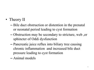 • Theory II
– Bile duct obstruction or distention in the prenatal
or neonatal period leading to cyst formation
– Obstruction may be secondary to stricture, web ,or
sphincter of Oddi dysfunction
– Pancreatic juice reflux into biliary tree causing
chronic inflammation and increased bile duct
pressure leading to cyst formation
– Animal models
6
 
