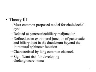 • Theory III
– Most common proposed model for choledochal
cyst
– Related to pancreaticobiliary maljunction
– Defined as an extramural junction of pancreatic
and biliary duct in the duodenum beyond the
intramural sphincter function
– Characterised by long common channel.
– Significant risk for developing
cholangiocarcinoma
7
 