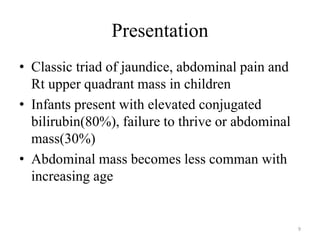 Presentation
• Classic triad of jaundice, abdominal pain and
Rt upper quadrant mass in children
• Infants present with elevated conjugated
bilirubin(80%), failure to thrive or abdominal
mass(30%)
• Abdominal mass becomes less comman with
increasing age
9
 