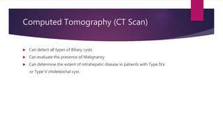 Computed Tomography (CT Scan)
 Can detect all types of Biliary cysts
 Can evaluate the presence of Malignancy
 Can determine the extent of intrahepatic disease in patients with Type IVa
or Type V choledochal cyst.
 