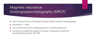 Magnetic resonance
cholangiopancreatography (MRCP)
 Does not have the risks of cholangitis and pancreatitis as direct cholangiography.
 Sensitivity 73 – 100%
 Less sensitive than direct cholangiography for excluding obstruction.
 The data are variable with regard to its ability to diagnose an abnormal
pancreatobiliary junction. [46-75%]
 