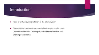 Introduction
 Focal or Diffuse cystic Dilatation of the biliary system
 Diagnosis and treatment are essential as the cysts predispose to
Choledocholithiasis, Cholangitis, Portal Hypertension and
Cholangiocarcinoma.
 