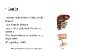 • Type V:
-Isolated intra hepatic biliary cystic
disease
-Aka Caroli's disease
-Assoc with periportal fibrosis or
cirrhosis
-Can be multilobar or confined to a
single lobe
-Comprising <10%
*Maingots Abdominal Operations, 12th edition
 