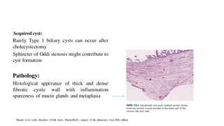 Acquired cyst:
Rarely Type 1 biliary cysts can occur after
cholecystectomy
Sphincter of Oddi stenosis might contribute to
cyst formation
Pathology:
Histological apperance of thick and dense
fibrotic cystic wall with inflammation
sparceness of mucin glands and metaplasia
Hisami et al, cystic disorders of bile ducts, Shackelford's surgery of the alimentary tract,20th edition
 
