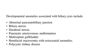 Developmental anomalies associated with biliary cysts include:
• Abnormal pancreatobiliary junction
• Biliary atresia
• Duodenal atresia
• Pancreatic arteriovenous malformation
• Multiseptate gallbladder
• Hemifacial macrosomia with extracranial anomalies.
• Polycystic kidney disease
 