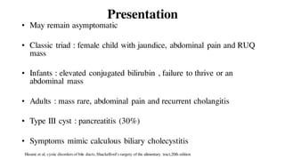 Presentation
• May remain asymptomatic
• Classic triad : female child with jaundice, abdominal pain and RUQ
mass
• Infants : elevated conjugated bilirubin , failure to thrive or an
abdominal mass
• Adults : mass rare, abdominal pain and recurrent cholangitis
• Type III cyst : pancreatitis (30%)
• Symptoms mimic calculous biliary cholecystitis
Hisami et al, cystic disorders of bile ducts, Shackelford's surgery of the alimentary tract,20th edition
 