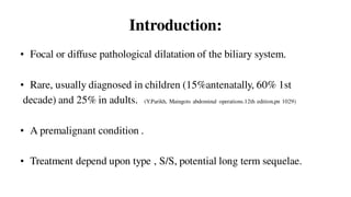 Introduction:
• Focal or diffuse pathological dilatation of the biliary system.
• Rare, usually diagnosed in children (15%antenatally, 60% 1st
decade) and 25% in adults. (Y.Parikh, Maingots abdominal operations.12th edition,pn 1029)
• A premalignant condition .
• Treatment depend upon type , S/S, potential long term sequelae.
 