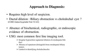 Approach to Diagnosis:
• Requires high level of suspicion.
• Ductal dilation : Biliary obstruction vs choledochal cyst ?
• Absence of biochemical, radiographic, or endoscopic
evidence of obstruction.
• USG: most common first line imaging tool.
 Irregular hypoechoic segmental dilation of extrahepatic bile
duct
 Absence of septationsdistinguish from extrahepatic biliary
tumors
 Limited in identifying choledochoceles
(A CBD measuring greater than 10 mm)
 