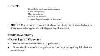 • CECT :
• MRCP: Non invasive procedure of choice for diagnosis of choledochal cyst
.(pancreatic, intrahepatic and extrahepatic ductal anatomy).
ADDITIONAL TESTS:
•Types I and IVA cysts:
 MRCP-obstruction (ERCP or EUS performed)
 Direct visualization of the ampulla as well as the peri-ampullary bile duct and
pancreatic duct
Hepatobiliaryand pancreaticanatomy
Biliary malignancy
Matastaticdisease
Vascular encasement
relation of cyst with adjacent structures
 