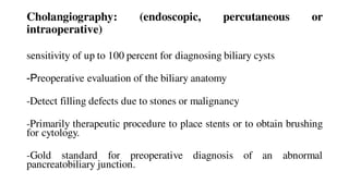 Cholangiography: (endoscopic, percutaneous or
intraoperative)
sensitivity of up to 100 percent for diagnosing biliary cysts
-Preoperative evaluation of the biliary anatomy
-Detect filling defects due to stones or malignancy
-Primarily therapeutic procedure to place stents or to obtain brushing
for cytology.
-Gold standard for preoperative diagnosis of an abnormal
pancreatobiliary junction.
 