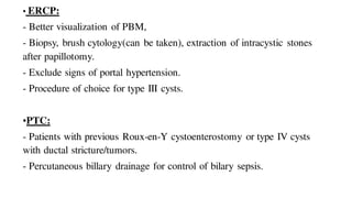 • ERCP:
- Better visualization of PBM,
- Biopsy, brush cytology(can be taken), extraction of intracystic stones
after papillotomy.
- Exclude signs of portal hypertension.
- Procedure of choice for type III cysts.
•PTC:
- Patients with previous Roux-en-Y cystoenterostomy or type IV cysts
with ductal stricture/tumors.
- Percutaneous billary drainage for control of bilary sepsis.
 