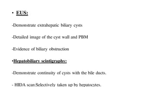 • EUS:
-Demonstrate extrahepatic biliary cysts
-Detailed image of the cyst wall and PBM
-Evidence of biliary obstruction
•Hepatobiliary scintigraphy:
-Demonstrate continuity of cysts with the bile ducts.
- HIDA scan:Selectively taken up by hepatocytes.
 