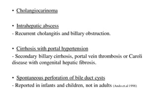• Cholangiocarinoma
• Intrahepatic abscess
- Recurrent cholangitis and billary obstruction.
• Cirrhosis with portal hypertension
- Secondary billary cirrhosis, portal vein thrombosis or Caroli
disease with congenital hepatic fibrosis.
• Spontaneous perforation of bile duct cysts
- Reported in infants and children, not in adults (Ando.et.al 1998)
 