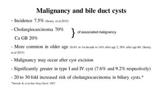 Malignancy and bile duct cysts
- Incidence 7.5% (Sastry. et.al 2015)
- Cholangiocarcinoma 70%
Ca GB 20%
- More common in older age (0.4% in 1st decade to 14% after age 2, 38% after age 60. (Sastry.
et.al 2015)
- Malignancy may occur after cyst excision
- Significantly greater in type I and IV cyst (7.6% and 9.2% respectively)
- 20 to 30 fold increased risk of cholangiocarcinoma in biliary cysts.*
*Søreide K, et al,Ann Surg Oncol. 2007
} of associated malignancy
 