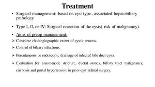 Treatment
• Surgical management: based on cyst type , associated hepatobiliary
pathology
• Type I, II, or IV: Surgical resection of the cysts( risk of malignancy).
• Aims of preop management:
 Complete cholangiographic extent of cystic process.
 Control of biliary infections.
 Percutaneous or endoscopic drainage of infected bile duct cysts.
 Evaluation for anastomotic stricture, ductal stones, biliary tract malignancy,
cirrhosis and portal hypertension in prior cyst related surgery.
 