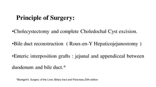 Principle of Surgery:
•Cholecystectomy and complete Choledochal Cyst excision.
•Bile duct reconstruction ( Roux-en-Y Hepaticojejunostomy )
•Enteric interposition grafts : jejunal and appendiceal between
duodenum and bile duct.*
*Blumgart's Surgery of the Liver, Biliary tract and Pancreas,20th edition
 