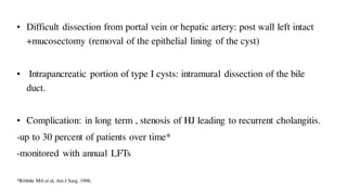 • Difficult dissection from portal vein or hepatic artery: post wall left intact
+mucosectomy (removal of the epithelial lining of the cyst)
• Intrapancreatic portion of type I cysts: intramural dissection of the bile
duct.
• Complication: in long term , stenosis of HJ leading to recurrent cholangitis.
-up to 30 percent of patients over time*
-monitored with annual LFTs
*Röthlin MA et al, Am J Surg. 1998;
 