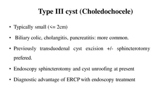 Type III cyst (Choledochocele)
• Typically small (<= 2cm)
• Biliary colic, cholangitis, pancreatitis: more common.
• Previously transduodenal cyst excision +/- sphincterotomy
prefered.
• Endoscopy sphincterotomy and cyst unroofing at present
• Diagnostic advantage of ERCP with endoscopy treatment
 