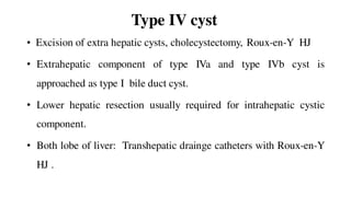 Type IV cyst
• Excision of extra hepatic cysts, cholecystectomy, Roux-en-Y HJ
• Extrahepatic component of type IVa and type IVb cyst is
approached as type I bile duct cyst.
• Lower hepatic resection usually required for intrahepatic cystic
component.
• Both lobe of liver: Transhepatic drainge catheters with Roux-en-Y
HJ .
 
