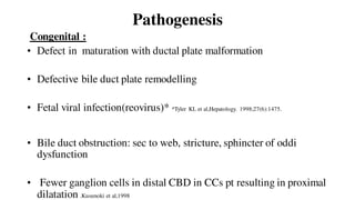 Pathogenesis
Congenital :
• Defect in maturation with ductal plate malformation
• Defective bile duct plate remodelling
• Fetal viral infection(reovirus)* *Tyler KL et al,Hepatology. 1998;27(6):1475.
• Bile duct obstruction: sec to web, stricture, sphincter of oddi
dysfunction
• Fewer ganglion cells in distal CBD in CCs pt resulting in proximal
dilatation .Kusunoki et al,1998
 