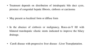 • Treatment depends on distribution of intrahepatic bile duct cysts,
presence of congenital hepatic fibrosis, cirrhosis or carcinoma
• May present as localized form or diffuse form
• In the absence of cirrhosis or malignancy, Roux-en-Y HJ with
bilateral transhepatic silastic stents indicated to improve the bilary
drainage.
• Caroli disease with progressive liver disease : Liver Transplantation.
 