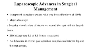 Laparoscopic Advances in Surgical
Management
• 1st reported in pediatric patient with type I cyst (Farello et al 1995)
• Major advantage:
- Superior visualization of structures around the cyst and the hepatic
ileum.
• Bile leakage rate 1.6 to 8.1 % (Liem collegues 2001)
• No difference in overall post operative complication between lap and
the open groups.
 