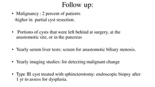 Follow up:
• Malignancy : 2 percent of patients
-higher in partial cyst resection.
• Portions of cysts that were left behind at surgery, at the
anastomotic site, or in the pancreas
• Yearly serum liver tests: screen for anastomotic biliary stenosis.
• Yearly imaging studies: for detecting malignant change
• Type III cyst treated with sphincterotomy: endoscopic biopsy after
1 yr to assess for dysplasia.
 