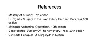 References
• Mastery of Surgery , 7th edition
• Blumgart's Surgery fo the Liver, Biliary tract and Pancreas,20th
edition
• Maingots Abdominal Operations, 12th edition
• Shackelford's Surgery Of The Alimentary Tract, 20th edition
• Schwartz Principles Of Surgery,11th Edition
 