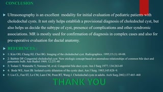 CONCLUSION
 Ultrasonography is an excellent modality for initial evaluation of pediatric patients with
choledochal cysts. It not only helps establish a provisional diagnosis of choledochal cyst, but
also helps us decide the subtype of cyst, presence of complications and other syndromic
associations. MR is mostly used for confirmation of diagnosis in complex cases and also for
pre-operative evaluation for ductal anatomy.
 REFERENCES :
 1: Kim OH, Chung HJ, Choi BG. Imaging of the choledochal cyst. Radiographics. 1995;15 (1): 69-88.
 2: Babbitt DP. Congenital choledochal cyst: New etiologic concept based on anomalous relationships of common bile duct and
pancreatic bulb. Ann Radiol 1969; 12:231-40
 3: Todani T, Watanabe Y, Narusue M, et al. Congenital bile duct cysts. Am J Surg 1977; 134:263-69
 4: Bode WE, Aust JB. Isolated cystic dilatation of the cystic duct. Am J Surg. 1983;145:828–9.
 5: Liu CL, Fan ST, Lo CM, Lam CM, Poon RT, Wang J. Choledochal cysts in adults. Arch Surg.2002;137:465–468
 