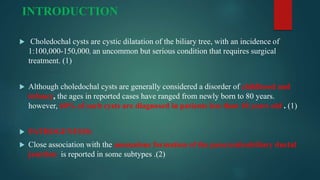 INTRODUCTION
 Choledochal cysts are cystic dilatation of the biliary tree, with an incidence of
1:100,000-150,000, an uncommon but serious condition that requires surgical
treatment. (1)
 Although choledochal cysts are generally considered a disorder of childhood and
infancy, the ages in reported cases have ranged from newly born to 80 years.
however, 60% of such cysts are diagnosed in patients less than 10 years old . (1)
 PATHOGENESIS:
 Close association with the anomalous formation of the pancreaticobiliary ductal
junction is reported in some subtypes .(2)
 