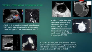 TYPE 1 : THE MOST COMMON TYPE
CASE 1: 11 yr female, with on off pain abdomen ,
USG shows mild dilatation of CBD measuring
11mm , s/o type 1A CDC, confirmed on MRCP.
CASE 2 : 4 mon male, with
antenatally detected large
abdominal cystic mass
lesion, USG, CT and
MRCP clearly demonstrate
the continuity of a large
cystic lesion with the biliary
tree. s/o type 1A CDC
CASE 3 : 5yr male, with pain abdomen , shows a
cystic anechoic lesion on USG, separate from GB,
with definite continuity with biliary tree, further
confirmed as type 1A CDC on MRCP
 